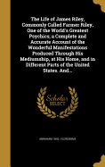 The Life of James Riley, Commonly Called Farmer Riley, One of the World's Greatest Psychics; a Complete and Accurate Account of the Wonderful Manifestations Produced Through His Mediumship, at His Home, and in Different Parts of the United States. And...