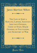 The Life of John a Rawlins, Lawyer, Assistant Adjutant-General, Chief of Staff, Major General of Volunteers, and Secretary of War (Classic Reprint)