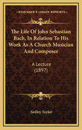 The Life of John Sebastian Bach, in Relation to His Work as a Church Musician and Composer: A Lecture (1897)