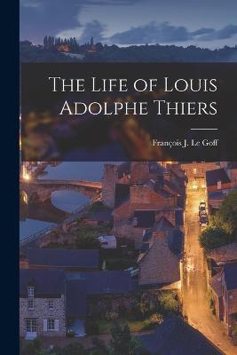 The Life of Louis Adolphe Thiers - Le Goff, Franois J