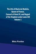 The Life of Marie de Medicis, Queen of France, Consort of Henri IV, and Regent of the Kingdom under Louis XIII - Volume 1