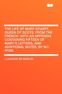 The Life of Mary Stuart, Queen of Scots. from the French. with an Appendix Containing Fifteen of Mary's Letters, and Additional Notes. by M.I. Ryan - Marl?'s, J LaCroix De, and Marles, J LaCroix De