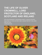 The Life of Oliver Cromwell, Lord Protector of England, Scotland and Ireland: With an Appendix Containing Many Curious Pieces Relating to the History and Character of the Lord Protector