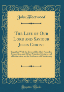 The Life of Our Lord and Saviour Jesus Christ: Together with the Lives of His Holy Apostles, Evangelists, and Other Primitive Martyrs, and a Dissertation on the Evidences of Christianity (Classic Reprint)