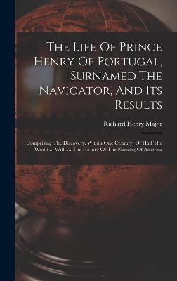 The Life Of Prince Henry Of Portugal, Surnamed The Navigator, And Its Results: Comprising The Discovery, Within One Century, Of Half The World ... With ... The History Of The Naming Of America - Major, Richard Henry
