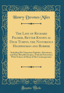 The Life of Richard Palmer, Better Known as Dick Turpin, the Notorious Highwayman and Robber: Including His Numerous Exploits, Adventures, and Hair-Breadth Escapes, Trial and Execution; With Notices of Many of His Contemporaries (Classic Reprint)