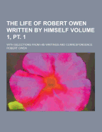 The Life of Robert Owen Written by Himself; With Selections from His Writings and Correspondence Volume 1, PT. 1