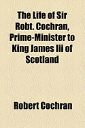 The Life of Sir Robt. Cochran, Prime-Minister to King James III of Scotland