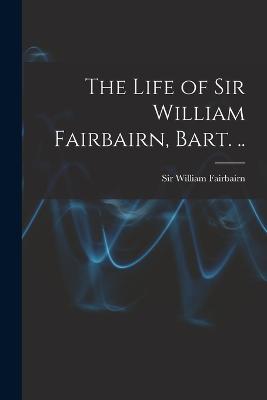 The Life of Sir William Fairbairn, Bart. .. - Fairbairn, William, Sir (Creator)