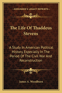 The Life of Thaddeus Stevens: A Study in American Political History, Especially in the Period of the Civil War and Reconstruction