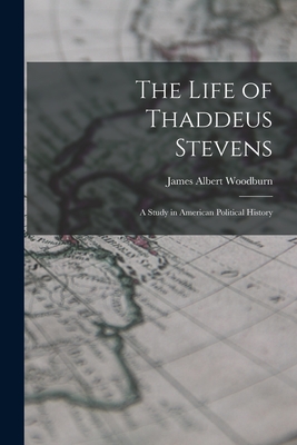 The Life of Thaddeus Stevens: A Study in American Political History - Woodburn, James Albert