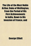 The Life of the Most Noble Arthur, Duke of Wellington: from the Period of His First Achievements in India, Down to His Invasion of France, and the Peace of Paris in 1814. Comprehending Not Only the Personal Memoirs of That Illustrious Hero, but Including,