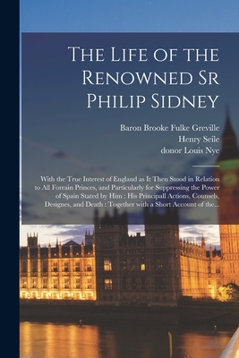 The Life of the Renowned Sr Philip Sidney: With the True Interest of England as It Then Stood in Relation to All Forrain Princes, and Particularly for Suppressing the Power of Spain Stated by Him: His Principall Actions, Counsels, Designes, and Death... - Greville, Fulke Baron Brooke (Creator), and Seile, Henry 1595-1660 (Creator), and Nye, Louis Donor (Creator)