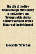 The Life of the REV. Samuel Leigh, Missionary to the Settlers and Savages of Australia and New Zealand: With a History of the Origin and Progress of the Missions in Those Colonies (Classic Reprint)