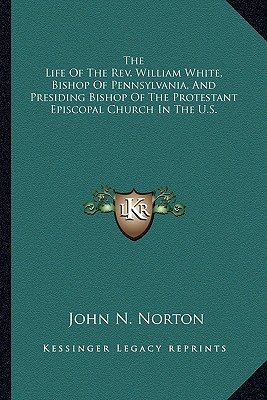 The Life Of The Rev. William White, Bishop Of Pennsylvania, And Presiding Bishop Of The Protestant Episcopal Church In The U.S. - Norton, John N