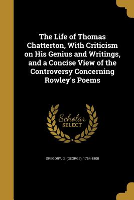 The Life of Thomas Chatterton, With Criticism on His Genius and Writings, and a Concise View of the Controversy Concerning Rowley's Poems - Gregory, G (George) 1754-1808 (Creator)
