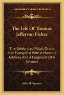 The Life Of Thomas Jefferson Fisher: The Celebrated Pulpit Orator And Evangelist With A Masonic Address And A Fragment Of A Sermon