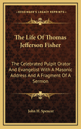 The Life of Thomas Jefferson Fisher: The Celebrated Pulpit Orator and Evangelist with a Masonic Address and a Fragment of a Sermon