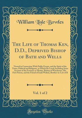 The Life of Thomas Ken, D.D., Deprived Bishop of Bath and Wells, Vol. 1 of 2: Viewed in Connection with Public Events, and the Spirit of the Times, Political and Religious, in Which He Lived; Including Some Account of the Fortunes or Morley, Bishop of Win - Bowles, William Lisle