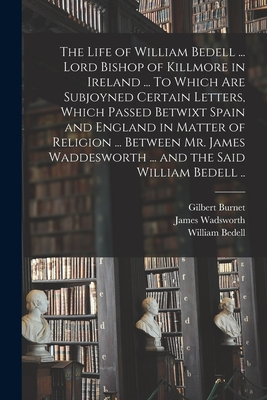 The Life of William Bedell ... Lord Bishop of Killmore in Ireland ... To Which Are Subjoyned Certain Letters, Which Passed Betwixt Spain and England in Matter of Religion ... Between Mr. James Waddesworth ... and the Said William Bedell .. - Burnet, Gilbert 1643-1715, and Wadsworth, James 1572?-1623 (Creator), and Bedell, William 1571-1642