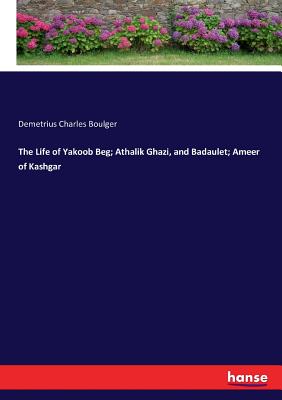 The Life of Yakoob Beg; Athalik Ghazi, and Badaulet; Ameer of Kashgar - Boulger, Demetrius Charles