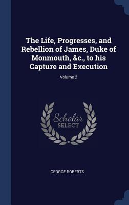 The Life, Progresses, and Rebellion of James, Duke of Monmouth, &c., to his Capture and Execution; Volume 2 - Roberts, George