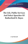 The Life, Public Services and Select Speeches of Rutherford B. Hayes