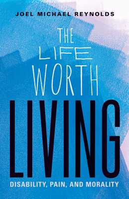 The Life Worth Living: Disability, Pain, and Morality - Reynolds, Joel Michael