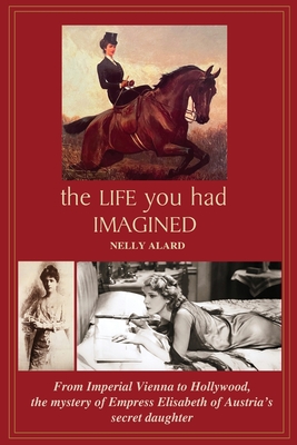 The Life You Had Imagined: From Imperial Vienna to Hollywood, the mystery of Empress Elizabeth of Austria's secret daughter - Alard, Nelly