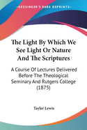 The Light By Which We See Light Or Nature And The Scriptures: A Course Of Lectures Delivered Before The Theological Seminary And Rutgers College (1875)