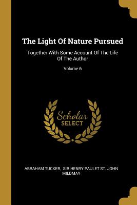 The Light Of Nature Pursued: Together With Some Account Of The Life Of The Author; Volume 6 - Tucker, Abraham, and Sir Henry Paulet St John Mildmay (Creator)