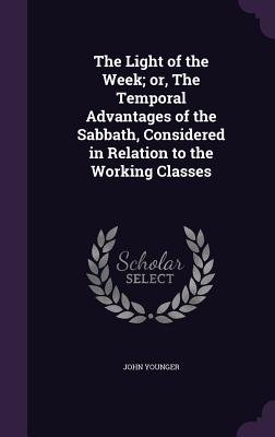 The Light of the Week; or, The Temporal Advantages of the Sabbath, Considered in Relation to the Working Classes - Younger, John