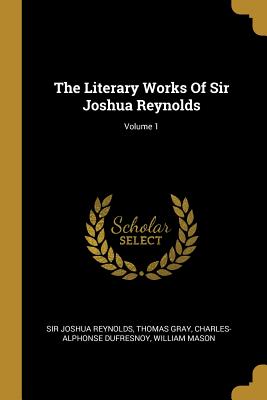 The Literary Works Of Sir Joshua Reynolds; Volume 1 - Reynolds, Joshua, Sir, and Gray, Thomas, and Dufresnoy, Charles-Alphonse