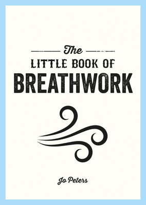 The Little Book of Breathwork: Find Calm, Improve Your Focus and Feel Revitalized with the Power of Your Breath - Peters, Jo