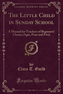 The Little Child in Sunday School: A Manual for Teachers of Beginners' Classes (Ages, Four and Five) (Classic Reprint)