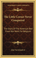 The Little Corner Never Conquered: The Story of the American Red Cross War Work for Belgium