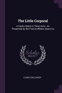 The Little Corporal: A Comic Opera in Three Acts: As Presented by the Francis Wilson Opera Co