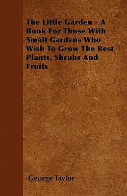 The Little Garden - A Book For Those With Small Gardens Who Wish To Grow The Best Plants, Shrubs And Fruits - Taylor, George