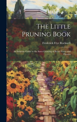 The Little Pruning Book: An Intimate Guide to the Surer Growing of Better Fruits and Flowers - Rockwell, Frederick Frye