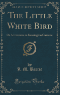 The Little White Bird: Or Adventures in Kensington Gardens (Classic Reprint)