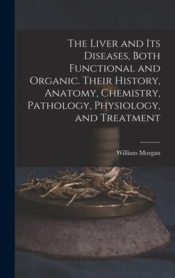 The Liver and Its Diseases, Both Functional and Organic. Their History, Anatomy, Chemistry, Pathology, Physiology, and Treatment - Morgan, William