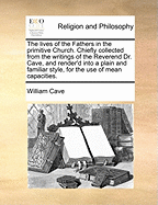 The Lives of the Fathers in the Primitive Church. Chiefly Collected from the Writings of the Reverend Dr. Cave, and Render'd Into a Plain and Familiar Style, for the Use of Mean Capacities.