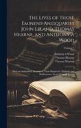 The Lives of Those Eminent Antiquaries John Leland, Thomas Hearne, and Anthony  Wood: With an Authentick Account of Their Respective Writings and Publications, From Original Papers; Volume 1
