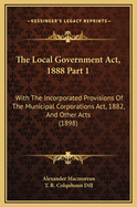 The Local Government ACT, 1888 Part 1: With the Incorporated Provisions of the Municipal Corporations ACT, 1882, and Other Acts (1898)