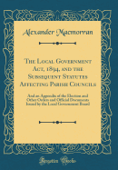 The Local Government Act, 1894, and the Subsequent Statutes Affecting Parish Councils: And an Appendix of the Election and Other Orders and Official Documents Issued by the Local Government Board (Classic Reprint)