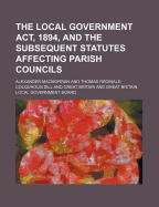 The Local Government ACT, 1894, and the Subsequent Statutes Affecting Parish Councils: And an Appendix of the Election and Other Orders and Official Documents Issued by the Local Government Board (Classic Reprint)