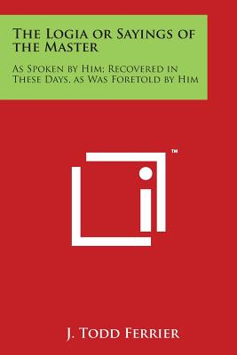 The Logia or Sayings of the Master: As Spoken by Him; Recovered in These Days, as Was Foretold by Him - Ferrier, J Todd