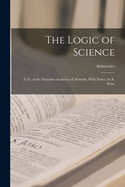 The Logic of Science: A Tr. of the Posterior Analytics of Aristotle, With Notes, by E. Poste