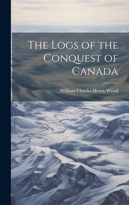 The Logs of the Conquest of Canada - Wood, William Charles Henry