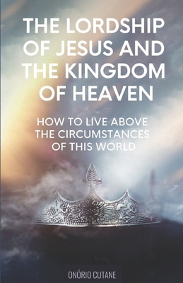 The Lordship of Jesus and the Kingdom of Heaven: How to live above the circumstances of this world - Cutane, Onrio